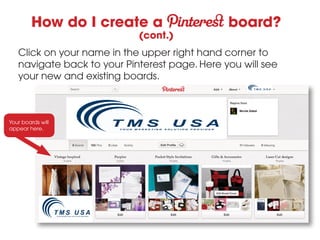How do I create a                     board?
                            (cont.)
   Click on your name in the upper right hand corner to
   navigate back to your Pinterest page. Here you will see
   your new and existing boards.



Your boards will
appear here.
 