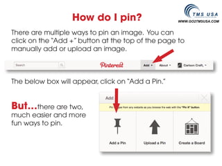How do I pin?                    WWW.GO2TMSUSA.COM


There are multiple ways to pin an image. You can
click on the “Add +” button at the top of the page to
manually add or upload an image.



The below box will appear, click on “Add a Pin.”


But…there are two,
much easier and more
fun ways to pin.
 