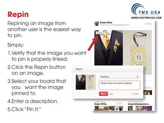 Repin                               WWW.GO2TMSUSA.COM

Repining an image from
another user is the easiest way
to pin.
Simply:
1.	 erify that the image you want
  V
  to pin is properly linked.
2.	 lick the Repin button
  C
  on an image.
3.	 elect your board that
  S
  you want the image
  pinned to.
4.	 nter a description.
  E
5.	 lick “Pin It.”
  C
 