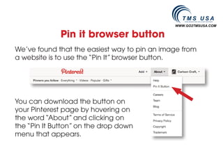 WWW.GO2TMSUSA.COM


             Pin it browser button
We’ve found that the easiest way to pin an image from
a website is to use the “Pin It” browser button.




You can download the button on
your Pinterest page by hovering on
the word “About” and clicking on
the “Pin It Button” on the drop down
menu that appears.
 