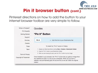 Pin it browser button
                                                WWW.GO2TMSUSA.COM
                                          (cont.)

Pinterest directions on how to add the button to your
internet browser toolbar are very simple to follow.
 