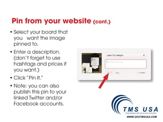 Pin from your website (cont.)
• Select your board that
  you want the image
  pinned to.
• Enter a description.
  (don’t forget to use
  hashtags and prices if
  you want.)
• Click “Pin It.”
• Note: you can also
  publish this pin to your
  linked Twitter and/or
  Facebook accounts.

                                 WWW.GO2TMSUSA.COM
 