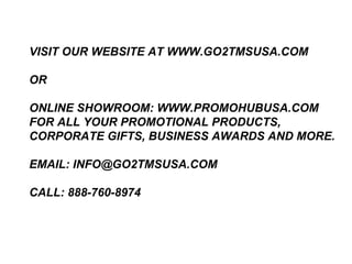 VISIT OUR WEBSITE AT WWW.GO2TMSUSA.COM

OR

ONLINE SHOWROOM: WWW.PROMOHUBUSA.COM
FOR ALL YOUR PROMOTIONAL PRODUCTS,
CORPORATE GIFTS, BUSINESS AWARDS AND MORE.

EMAIL: INFO@GO2TMSUSA.COM

CALL: 888-760-8974
 