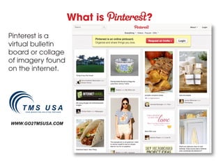 What is   ?
Pinterest is a
virtual bulletin
board or collage
of imagery found
on the internet.




WWW.GO2TMSUSA.COM
 