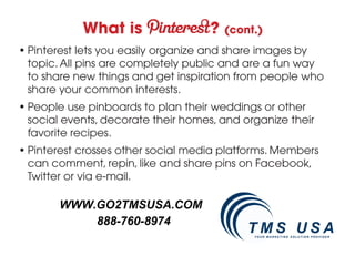 What is                 ?   (cont.)
• Pinterest lets you easily organize and share images by
  topic. All pins are completely public and are a fun way
  to share new things and get inspiration from people who
  share your common interests.
• People use pinboards to plan their weddings or other
  social events, decorate their homes, and organize their
  favorite recipes.
• Pinterest crosses other social media platforms. Members
  can comment, repin, like and share pins on Facebook,
  Twitter or via e-mail.

       WWW.GO2TMSUSA.COM
           888-760-8974
 