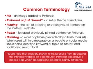 Common Terminology                        WWW.GO2TMSUSA.COM



•	 in – an image added to Pinterest.
 P
•	 inboard or just “board” – a set of theme based pins.
 P
•	 inning – the act of creating or sharing visual content on
 P
 the Pinterest website.
•	 epin – To repost previously pinned content on Pinterest.
 R
•	 ashtag - a word or phrase preceded by a hash mark (#).
 H
 When used within a message on a website or social media
 site, it helps identify a keyword or topic of interest and
 facilitate a search for it.

 Please note that imagery shown in this tutorial is from accessing
   the Pinterest website on a computer. Pinterest does have a
   mobile app which appears and operates slightly differently.
 