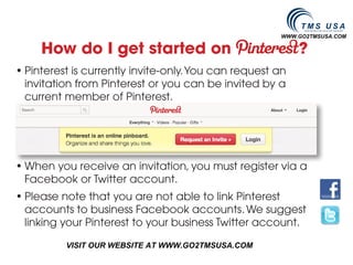 WWW.GO2TMSUSA.COM

     How do I get started on                               ?
• Pinterest is currently invite-only. You can request an
  invitation from Pinterest or you can be invited by a
  current member of Pinterest.




• When you receive an invitation, you must register via a
  Facebook or Twitter account.
• Please note that you are not able to link Pinterest
  accounts to business Facebook accounts. We suggest
  linking your Pinterest to your business Twitter account.

          VISIT OUR WEBSITE AT WWW.GO2TMSUSA.COM
 