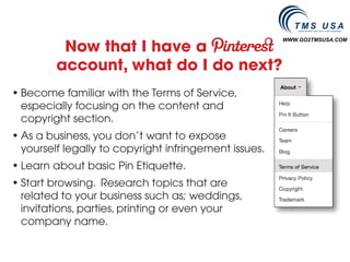 Now that I have a
                                                       WWW.GO2TMSUSA.COM




         account, what do I do next?
• Become familiar with the Terms of Service,
  especially focusing on the content and
  copyright section.
• As a business, you don’t want to expose
  yourself legally to copyright infringement issues.
• Learn about basic Pin Etiquette.
• Start browsing. Research topics that are
  related to your business such as; weddings,
  invitations, parties, printing or even your
  company name.
 