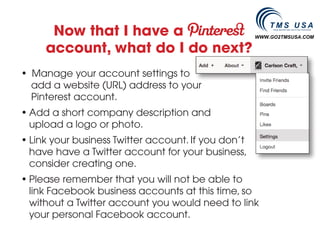 Now that I have a                              WWW.GO2TMSUSA.COM

     account, what do I do next?
• Manage your account settings to
  add a website (URL) address to your
  Pinterest account.
• Add a short company description and
  upload a logo or photo.
• Link your business Twitter account. If you don’t
  have have a Twitter account for your business,
  consider creating one.
• Please remember that you will not be able to
  link Facebook business accounts at this time, so
  without a Twitter account you would need to link
  your personal Facebook account.
 