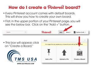 How do I create a                            board?
• Every Pinterest account comes with default boards.
  This will show you how to create your own board.
• First, in the upper portion of your Pinterest page, you will
  see the below bar. Click on the “Add +” button.




• This box will appear, click
 on “Create a Board.”




           WWW.GO2TMSUSA.COM
 