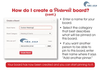 How do I create a                            board?
                           (cont.)
                                      • Enter a name for your
                                       board.
                                      • Select the category
                                       that best describes
                                       what will be pinned on
                                       this board.
                                      • If you want another
                                       person to be able to
                                       pin to this board, enter
                                       their name where it says
                                       “Add another pinner.”

Your board has now been created and you can start pinning to it.
 