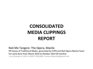 CONSOLIDATED	
  	
  
MEDIA	
  CLIPPINGS	
  	
  
REPORT	
  
Noli	
  Me	
  Tangere:	
  The	
  Opera,	
  Manila	
  
PR	
  Values	
  of	
  Tradi9onal	
  Media	
  	
  generated	
  by	
  CVPR	
  and	
  Noli	
  Opera	
  Manila	
  Team	
  
For	
  work	
  done	
  from	
  March	
  2014	
  to	
  October	
  2014	
  (8	
  months)	
  
	
  As	
  of	
  October	
  8,	
  2014	
  |+63917-­‐5955480	
  /	
  carissa.villacorta@gmail.com	
  
	
  
 