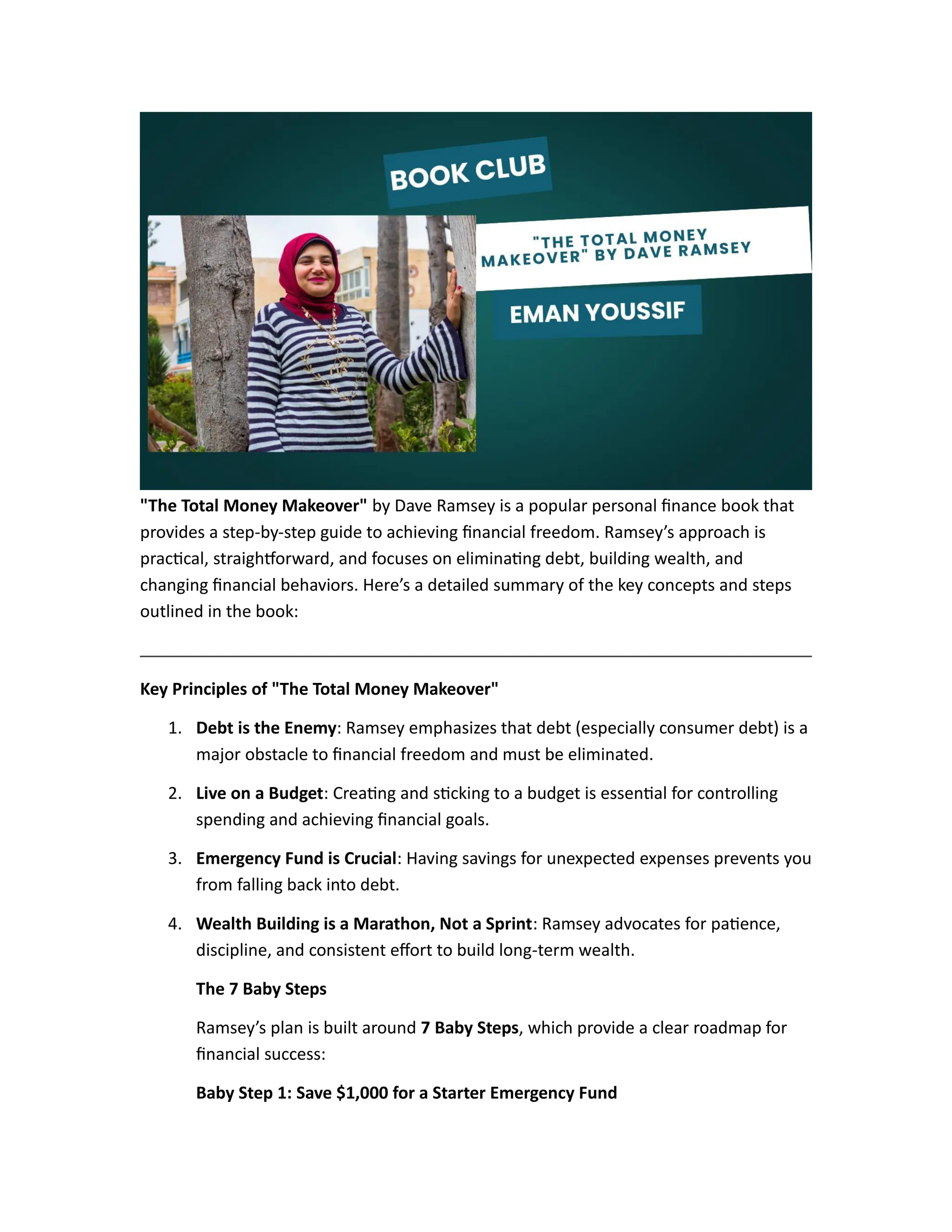 "The Total Money Makeover" by Dave Ramsey is a popular personal finance book that
provides a step-by-step guide to achieving financial freedom. Ramsey’s approach is
practical, straightforward, and focuses on eliminating debt, building wealth, and
changing financial behaviors. Here’s a detailed summary of the key concepts and steps
outlined in the book:
Key Principles of "The Total Money Makeover"
1. Debt is the Enemy: Ramsey emphasizes that debt (especially consumer debt) is a
major obstacle to financial freedom and must be eliminated.
2. Live on a Budget: Creating and sticking to a budget is essential for controlling
spending and achieving financial goals.
3. Emergency Fund is Crucial: Having savings for unexpected expenses prevents you
from falling back into debt.
4. Wealth Building is a Marathon, Not a Sprint: Ramsey advocates for patience,
discipline, and consistent effort to build long-term wealth.
The 7 Baby Steps
Ramsey’s plan is built around 7 Baby Steps, which provide a clear roadmap for
financial success:
Baby Step 1: Save $1,000 for a Starter Emergency Fund
 