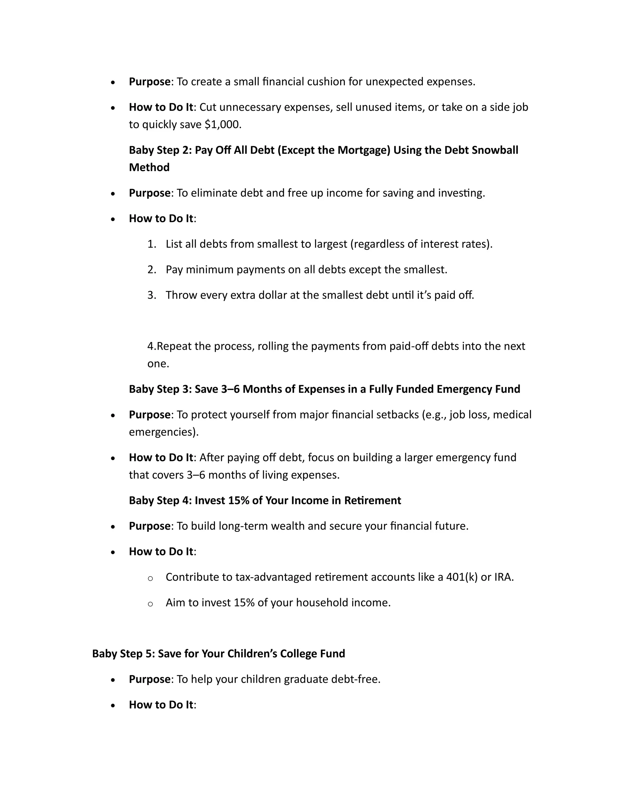 • Purpose: To create a small financial cushion for unexpected expenses.
• How to Do It: Cut unnecessary expenses, sell unused items, or take on a side job
to quickly save $1,000.
Baby Step 2: Pay Off All Debt (Except the Mortgage) Using the Debt Snowball
Method
• Purpose: To eliminate debt and free up income for saving and investing.
• How to Do It:
1. List all debts from smallest to largest (regardless of interest rates).
2. Pay minimum payments on all debts except the smallest.
3. Throw every extra dollar at the smallest debt until it’s paid off.
4.Repeat the process, rolling the payments from paid-off debts into the next
one.
Baby Step 3: Save 3–6 Months of Expenses in a Fully Funded Emergency Fund
• Purpose: To protect yourself from major financial setbacks (e.g., job loss, medical
emergencies).
• How to Do It: After paying off debt, focus on building a larger emergency fund
that covers 3–6 months of living expenses.
Baby Step 4: Invest 15% of Your Income in Retirement
• Purpose: To build long-term wealth and secure your financial future.
• How to Do It:
o Contribute to tax-advantaged retirement accounts like a 401(k) or IRA.
o Aim to invest 15% of your household income.
Baby Step 5: Save for Your Children’s College Fund
• Purpose: To help your children graduate debt-free.
• How to Do It:
 