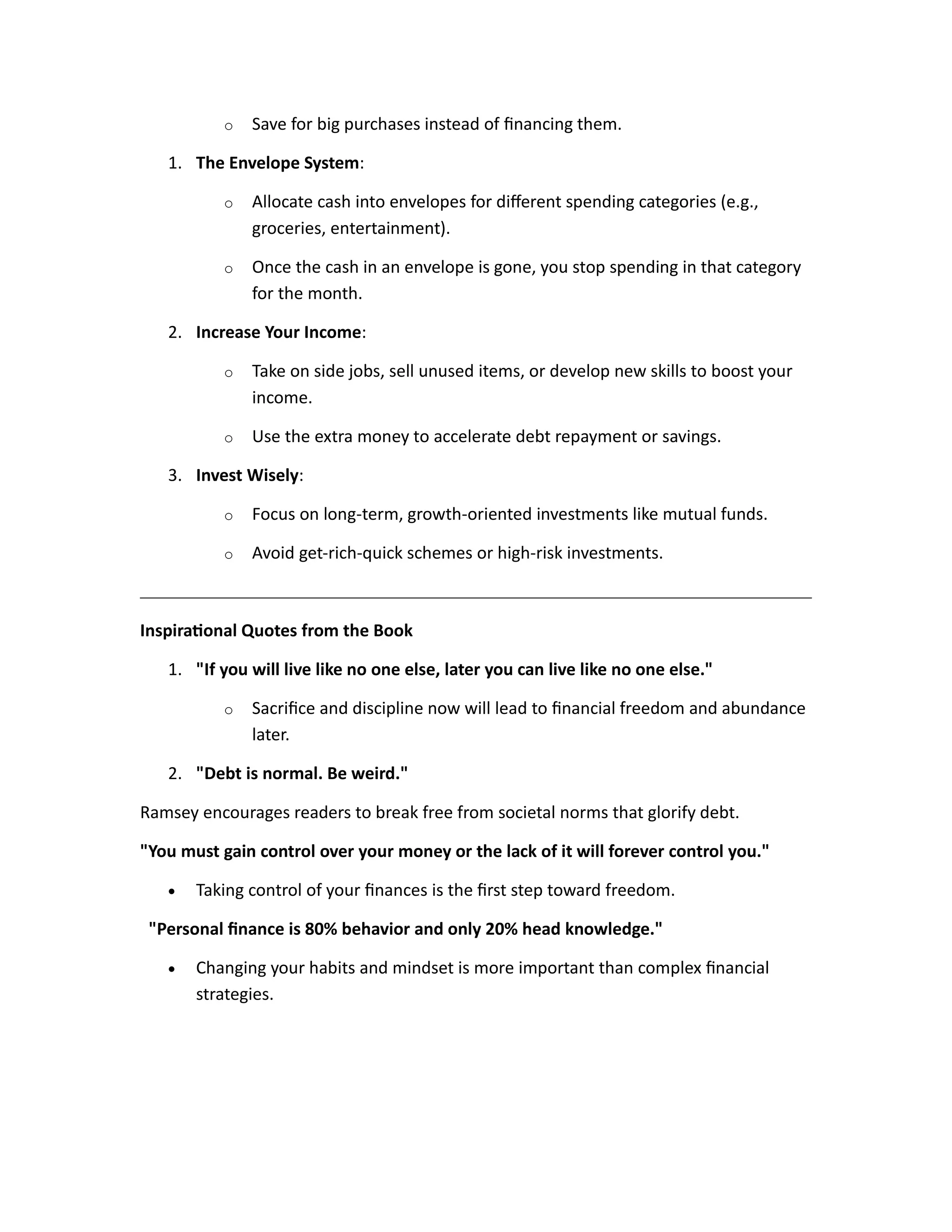 o Save for big purchases instead of financing them.
1. The Envelope System:
o Allocate cash into envelopes for different spending categories (e.g.,
groceries, entertainment).
o Once the cash in an envelope is gone, you stop spending in that category
for the month.
2. Increase Your Income:
o Take on side jobs, sell unused items, or develop new skills to boost your
income.
o Use the extra money to accelerate debt repayment or savings.
3. Invest Wisely:
o Focus on long-term, growth-oriented investments like mutual funds.
o Avoid get-rich-quick schemes or high-risk investments.
Inspirational Quotes from the Book
1. "If you will live like no one else, later you can live like no one else."
o Sacrifice and discipline now will lead to financial freedom and abundance
later.
2. "Debt is normal. Be weird."
Ramsey encourages readers to break free from societal norms that glorify debt.
"You must gain control over your money or the lack of it will forever control you."
• Taking control of your finances is the first step toward freedom.
"Personal finance is 80% behavior and only 20% head knowledge."
• Changing your habits and mindset is more important than complex financial
strategies.
 