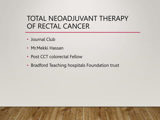 TOTAL NEOADJUVANT THERAPY
OF RECTAL CANCER
• Journal Club
• Mr.Mekki Hassan
• Post CCT colorectal Fellow
• Bradford Teaching hospitals Foundation trust
 