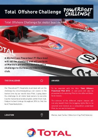 To be awarded with the title: ‘Total Offshore
Powerboat Pilot 2016’. A cash prize will also be
presented to the winning Pilot for the different Motor
boat classes.
The winners of the different engine classes will
not only benefit from the bragging rights But to be
selected and trained as a competition powerboat
Pilot, by our world class team.
THE CHALLENGE AWARDS
LOCATION Marina Juan Carlos I (America’s Cup Port) Valencia
A World Class Powerboat P1 Race boat
will set the standard, and will perform
at Marina’s around the world to set a
challenge to the local members of that
club.
Total Offshore Challenge for motor boat owners
Total Offshore Challenge
Our Powerboat P1 Hospitality team boat will set the
challenge by circumnavigating a set course in the
fastest time by our world class Pilot, Laying down
the challenge to all motor boat owners to see who
has the fastest boat and best pilots within their club,
Subject to best timings throughout 2016 to find the
best Powerboat pilots.
 