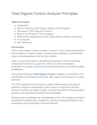 Total Organic Carbon Analyzer Principles
Table Of Contents
● Introduction
● What is meant by Total Organic Carbon (TOC) Analysis?
● How does a TOC Analyzer Function?
● What is the Principle of TOC Analysis?
● What are the Applications of TOC (Total Organic Carbon) Analyzers?
● In Conclusion
● Key Takeaways
Introduction
TOC or Total Organic Carbon analysis, is known to be a fundamental method
that is utilized in numerous fields, including water treatment, environmental
science, pharmaceuticals, and the food industry.
It has a crucial role to play in specifying the quantity of carbon-containing
compounds that exist in a specimen, which can have considerable
implications for quality control, environmental monitoring, and research goals
& objectives.
The principle backing a Total Organic Carbon Analyzer is embedded in the
quantification of all carbon compounds, both organic and inorganic, in a given
specimen.
This TOC analysis tends to provide a useful understanding of the level of
pollution or organic contamination, which makes it a significant tool that
ensures the purity and safety of water, monitors the quality of pharmaceutical
products, and evaluates the health of the ecosystem.
Having a clear knowledge and understanding of the TOC analyzer principle is
important for professionals, researchers, and any individual interested in the
examination and conservation of the environment.
 