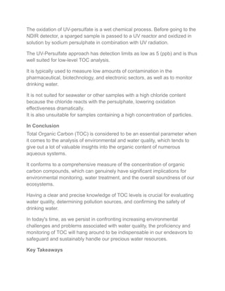 The oxidation of UV-persulfate is a wet chemical process. Before going to the
NDIR detector, a sparged sample is passed to a UV reactor and oxidized in
solution by sodium persulphate in combination with UV radiation.
The UV-Persulfate approach has detection limits as low as 5 (ppb) and is thus
well suited for low-level TOC analysis.
It is typically used to measure low amounts of contamination in the
pharmaceutical, biotechnology, and electronic sectors, as well as to monitor
drinking water.
It is not suited for seawater or other samples with a high chloride content
because the chloride reacts with the persulphate, lowering oxidation
effectiveness dramatically.
It is also unsuitable for samples containing a high concentration of particles.
In Conclusion
Total Organic Carbon (TOC) is considered to be an essential parameter when
it comes to the analysis of environmental and water quality, which tends to
give out a lot of valuable insights into the organic content of numerous
aqueous systems.
It conforms to a comprehensive measure of the concentration of organic
carbon compounds, which can genuinely have significant implications for
environmental monitoring, water treatment, and the overall soundness of our
ecosystems.
Having a clear and precise knowledge of TOC levels is crucial for evaluating
water quality, determining pollution sources, and confirming the safety of
drinking water.
In today's time, as we persist in confronting increasing environmental
challenges and problems associated with water quality, the proficiency and
monitoring of TOC will hang around to be indispensable in our endeavors to
safeguard and sustainably handle our precious water resources.
Key Takeaways
 