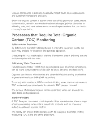 Organic compounds in products negatively impact flavor, odor, appearance,
and customer impressions of quality.
Excessive organic content in source water can affect production costs, create
contamination, result in wastewater treatment charges, provide obstacles to
following laws, and have severe environmental repercussions that can hurt a
company's reputation.
Processes that Require Total Organic
Carbon (TOC) Monitoring
1) Wastewater Treatment
By determining the total TOC load before it enters the treatment facility, the
plant may prepare for treatment and optimize operation.
Measuring the TOC discharge at the end of treatment aids in ensuring that the
facility complies with the rules.
2) Drinking Water Treatment
Natural organic matter (NOM) from decomposing plant or animal components
can be found in raw water sources such as lakes, streams, and reservoirs.
Organics can interact with chlorine and other disinfectants during disinfection
to generate hazardous DBP (DBP reduction).
To comply with standards, DBP-compliant drinking water plants must measure
TOC in raw and processed water to calculate TOC percent removal.
The amount of dissolved organic carbon in drinking water can also alter its
odor, taste, and appearance.
3) Dairy Industry
A TOC Analyser can reveal possible product loss to wastewater at each stage
of dairy processing (when milk is turned into products such as cheese or
butter), assisting in process control.
The facility can ensure that it complies with its regulatory discharge limit by
measuring TOC at the end of the procedure.
 