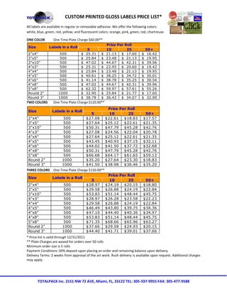 CUSTOM PRINTED GLOSS LABELS PRICE LIST*
All labels are available in regular or removable adhesive. We offer the following colors:
white, blue, green, red, yellow; and fluorescent colors: orange, pink, green, red, chartreuse.

ONE COLOR         One Time Plate Charge $60.00**
                                                      Price Per Roll
Size           Labels in a Roll
                                          5           10         25               50+
2"x4"                500             $   25.31    $   21.13 $ 17.60           $    16.42
3"x5"                500             $   25.84    $   23.48 $ 21.13           $    19.95
3"x10"               500             $   47.02    $   44.67 $ 42.31           $    39.96
4"x3"                500             $   25.31    $   22.95 $ 20.60           $    19.42
4"x4"                500             $   25.84    $   23.48 $ 21.13           $    19.95
4"x5"                500             $   40.61    $   38.25 $ 34.72           $    30.01
4"x6"                500             $   41.14    $   38.78 $ 35.25           $    30.54
4"x8"                500             $   47.02    $   44.67 $ 42.31           $    39.96
5"x8"                500             $   62.32    $   59.97 $ 57.61           $    55.26
Round 2"             1000            $   32.90    $   25.84 $ 21.77           $    17.60
Round 3"             1000            $   38.78    $   36.43 $ 34.07           $    32.90
TWO COLORS        One Time Plate Charge $110.00**
                                             Price Per Roll
 Size            Labels in a Roll
                                    5        10        25                       50+
 2"x4"             500           $ 27.08 $ 22.61 $ 18.83                       $ 17.57
 3"x5"             500           $ 27.64 $ 25.12 $ 22.61                       $ 21.35
 3"x10"            500           $ 50.31 $ 47.79 $ 45.28                       $ 42.76
 4"x3"             500           $ 27.08 $ 24.56 $ 22.04                       $ 20.78
 4"x4"             500           $ 27.64 $ 25.12 $ 22.61                       $ 21.35
 4"x5"             500           $ 43.45 $ 40.93 $ 37.15                       $ 32.11
 4"x6"             500           $ 44.02 $ 41.50 $ 37.72                       $ 32.68
 4"x8"             500           $ 50.31 $ 47.79 $ 45.28                       $ 42.76
 5"x8"             500           $ 66.68 $ 64.17 $ 61.65                       $ 59.13
 Round 2"         1000           $ 35.20 $ 27.64 $ 23.30                       $ 18.83
 Round 3"         1000           $ 41.50 $ 38.98 $ 36.46                       $ 35.20
THREE COLORS One Time Plate Charge $150.00**
                                             Price Per Roll
 Size        Labels in a Roll
                                     5       10        25                       50+
 2"x4"             500           $ 28.97 $ 24.19 $ 20.15                       $ 18.80
 3"x5"             500           $ 29.58 $ 26.88 $ 24.19                       $ 22.84
 3"x10"            500           $ 53.83 $ 51.14 $ 48.44                       $ 45.75
 4"x3"             500           $ 28.97 $ 26.28 $ 23.58                       $ 22.23
 4"x4"             500           $ 29.58 $ 26.88 $ 24.19                       $ 22.84
 4"x5"             500           $ 46.49 $ 43.80 $ 39.75                       $ 34.36
 4"x6"             500           $ 47.10 $ 44.40 $ 40.36                       $ 34.97
 4"x8"             500           $ 53.83 $ 51.14 $ 48.44                       $ 45.75
 5"x8"             500           $ 71.35 $ 68.66 $ 65.96                       $ 63.27
 Round 2"         1000           $ 37.66 $ 29.58 $ 24.93                       $ 20.15
 Round 3"         1000           $ 44.40 $ 41.71 $ 39.01                       $ 37.66
* Price list is valid through 12/31/2011
** Plate Charges are waved for orders over 50 rolls
Minimum order size is 5 rolls
Payment Conditions: 50% deposit upon placing an order and remaining balance upon delivery
Delivery Terms: 2 weeks from approval of the art work. Rush delivery is available upon request. Additional charges
may apply.




        TOTALPACK Inc. 2151 NW 72 AVE, Miami, FL, 33122 TEL: 305-597-9955 FAX: 305-477-9588
 