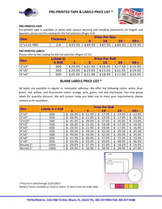 PRE-PRINTED TAPE & LABELS PRICE LIST *


PRE-PRINTED TAPE
Pre-printed tape is available in white with various warning and handling statements (in English and
Spanish), please see the catalog for the full selection (Pages 4-6).
                                                                  Price Per Box
 Size                      Thickness
                                                 1           5          10      25        50+
 2"x110 YRD                     2.0         $ 93.95 $ 89.95 $ 87.95 $ 84.95 $ 79.95

PRE-PRINTED LABELS
Please refer to the catalog for the full selection (Pages 12-15).
                            Labels in                             Price Per Roll
 Size
                               a Roll            1            5         10       25               50+
 3"x5"                           500         $ 25.95 $ 21.50 $ 18.95 $ 17.50                    $ 15.95
 4"x6"                           500         $ 29.95 $ 25.95 $ 23.95 $ 21.95                    $ 19.95
 4"x4"                           500         $ 25.95 $ 21.50 $ 18.95 $ 17.50                    $ 15.95

                                      BLANK LABELS PRICE LIST *
All labels are available in regular or removable adhesive. We offer the following colors: white, blue,
green, red, yellow; and fluorescent colors: orange, pink, green, red and chartreuse. You may group
labels for quantity discount. We will custom make any label size to meet your requirements, please
contact us for quotation.

                                                                      Price Per Roll
 Size               Labels in a Roll
                                                1              5            10          25          50+
 2"x4"                      500            $   25.95      $   21.50      $ 17.95    $   14.95   $    13.95
 3"x5"                      500            $   26.95      $   21.95      $ 19.95    $   17.95   $    16.95
 3"x10"                     500            $   41.95      $   39.95      $ 37.95    $   35.95   $    33.95
 4"x3"                      500            $   26.50      $   21.50      $ 19.50    $   17.50   $    16.50
 4"x4"                      500            $   25.95      $   21.95      $ 19.95    $   17.95   $    16.95
 4"x5"                      500            $   39.50      $   34.50      $ 32.50    $   29.50   $    25.50
 4"x6"                      500            $   39.95      $   34.95      $ 32.95    $   29.95   $    25.95
 4"x8"                      500            $   41.95      $   39.95      $ 37.95    $   35.95   $    33.95
 5"x8"                      500            $   54.95      $   52.95      $ 50.95    $   48.95   $    46.95
 Round 2"                  1000            $   29.95      $   27.95      $ 21.95    $   18.50   $    14.95
 Round 3"                  1000            $   34.95      $   32.95      $ 30.95    $   28.95   $    27.95




* Price list is valid through 12/31/2011
Delivery Terms: available on stock or within 72 hours from the order date




        TOTALPACK Inc. 2151 NW 72 AVE, Miami, FL, 33122 TEL: 305-597-9955 FAX: 305-477-9588
 