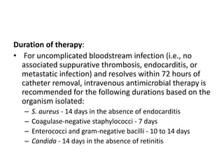 Duration of therapy:
• For uncomplicated bloodstream infection (i.e., no
associated suppurative thrombosis, endocarditis, or
metastatic infection) and resolves within 72 hours of
catheter removal, intravenous antimicrobial therapy is
recommended for the following durations based on the
organism isolated:
– S. aureus - 14 days in the absence of endocarditis
– Coagulase-negative staphylococci - 7 days
– Enterococci and gram-negative bacilli - 10 to 14 days
– Candida - 14 days in the absence of retinitis
 