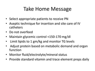 Take Home Message
• Select appropriate patients to receive PN
• Aseptic technique for insertion and site care of IV
catheters
• Do not overfeed
• Maintain glycemic control <150-170 mg/dl
• Limit lipids to 1 gm/kg and monitor TG levels
• Adjust protein based on metabolic demand and organ
function
• Monitor fluid/electrolyte/mineral status
• Provide standard vitamin and trace element preps daily
 