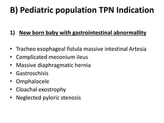 B) Pediatric population TPN Indication
1) New born baby with gastrointestinal abnormallity
• Tracheo esophageal fistula massive intestinal Artesia
• Complicated meconium ileus
• Massive diaphragmatic hernia
• Gastroschisis
• Omphalocele
• Cloachal exostrophy
• Neglected pyloric stenosis
 