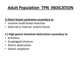 Adult Population TPN INDICATION
1) Short bowel syndrome secondary to
• massive small bowel resection
• External or internal enteric fistula
2 ) High gastro intestinal obstruction secondary to
• Achalasia
• Esophageal stricture
• Pyloric obstruction
• Gastric neoplasm
 