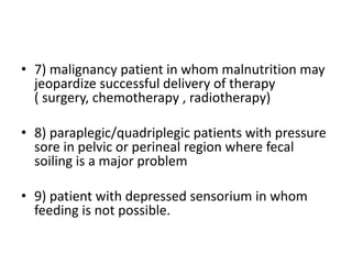 • 7) malignancy patient in whom malnutrition may
jeopardize successful delivery of therapy
( surgery, chemotherapy , radiotherapy)
• 8) paraplegic/quadriplegic patients with pressure
sore in pelvic or perineal region where fecal
soiling is a major problem
• 9) patient with depressed sensorium in whom
feeding is not possible.
 
