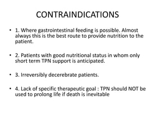 CONTRAINDICATIONS
• 1. Where gastrointestinal feeding is possible. Almost
always this is the best route to provide nutrition to the
patient.
• 2. Patients with good nutritional status in whom only
short term TPN support is anticipated.
• 3. Irreversibly decerebrate patients.
• 4. Lack of specific therapeutic goal : TPN should NOT be
used to prolong life if death is inevitable
 