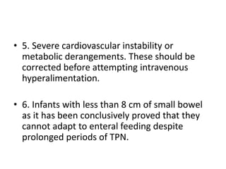• 5. Severe cardiovascular instability or
metabolic derangements. These should be
corrected before attempting intravenous
hyperalimentation.
• 6. Infants with less than 8 cm of small bowel
as it has been conclusively proved that they
cannot adapt to enteral feeding despite
prolonged periods of TPN.
 