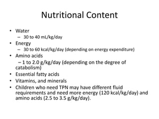 Nutritional Content
• Water
– 30 to 40 mL/kg/day
• Energy
– 30 to 60 kcal/kg/day (depending on energy expenditure)
• Amino acids
– 1 to 2.0 g/kg/day (depending on the degree of
catabolism)
• Essential fatty acids
• Vitamins, and minerals
• Children who need TPN may have different fluid
requirements and need more energy (120 kcal/kg/day) and
amino acids (2.5 to 3.5 g/kg/day).
 