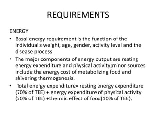 REQUIREMENTS
ENERGY
• Basal energy requirement is the function of the
individual's weight, age, gender, activity level and the
disease process
• The major components of energy output are resting
energy expenditure and physical activity;minor sources
include the energy cost of metabolizing food and
shivering thermogenesis.
• Total energy expenditure= resting energy expenditure
(70% of TEE) + energy expenditure of physical activity
(20% of TEE) +thermic effect of food(10% of TEE).
 