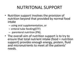 NUTRITONAL SUPPORT
• Nutrition support involves the provision of
nutrition beyond that provided by normal food
intake
– using oral supplementation, or
– enteral tube feeding(ETF)
– parenteral nutrition (PN).
• The overall aim of nutrition support is to try to
ensure that total nutrient intake (food + nutrition
support) provides enough energy, protein, fluid
and micronutrients to meet all the patients’
needs.
 
