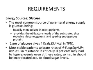 REQUIREMENTS
Energy Sources: Glucose
• The most common source of parenteral energy supply
is glucose, being:
– Readily metabolized in most patients,
– provides the obligatory needs of the substrate , thus
reducing gluconeogenesis and sparing endogenous
protein.
• 1 gm of glucose gives 4 Kcals.(3.4Kcal in TPN).
• Most stable patients tolerate rates of 4-5 mg/kg/Min,
but insulin resistance in critically ill patients may lead
to hyperglycemia even at these rates, so insulin should
be incorporated acc. to blood sugar levels.
 