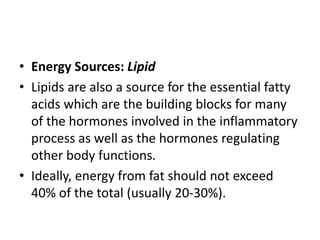 • Energy Sources: Lipid
• Lipids are also a source for the essential fatty
acids which are the building blocks for many
of the hormones involved in the inflammatory
process as well as the hormones regulating
other body functions.
• Ideally, energy from fat should not exceed
40% of the total (usually 20-30%).
 