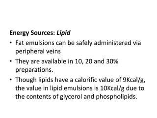 Energy Sources: Lipid
• Fat emulsions can be safely administered via
peripheral veins
• They are available in 10, 20 and 30%
preparations.
• Though lipids have a calorific value of 9Kcal/g,
the value in lipid emulsions is 10Kcal/g due to
the contents of glycerol and phospholipids.
 