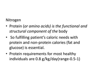 Nitrogen
• Protein (or amino acids) is the functional and
structural component of the body
• So fulfilling patient’s caloric needs with
protein and non-protein calories (fat and
glucose) is essential.
• Protein requirements for most healthy
individuals are 0.8 g/kg/day(range-0.5-1)
 