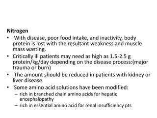 Nitrogen
• With disease, poor food intake, and inactivity, body
protein is lost with the resultant weakness and muscle
mass wasting.
• Critically ill patients may need as high as 1.5-2.5 g
protein/kg/day depending on the disease process:(major
trauma or burn)
• The amount should be reduced in patients with kidney or
liver disease.
• Some amino acid solutions have been modified:
– rich in branched chain amino acids for hepatic
encephalopathy
– rich in essential amino acid for renal insufficiency pts
 