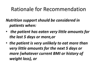 Rationale for Recommendation
Nutrition support should be considered in
patients when:
• the patient has eaten very little amounts for
the last 5 days or more,or
• the patient is very unlikely to eat more than
very little amounts for the next 5 days or
more (whatever current BMI or history of
weight loss), or
 