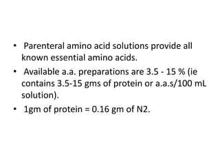 • Parenteral amino acid solutions provide all
known essential amino acids.
• Available a.a. preparations are 3.5 - 15 % (ie
contains 3.5-15 gms of protein or a.a.s/100 mL
solution).
• 1gm of protein = 0.16 gm of N2.
 