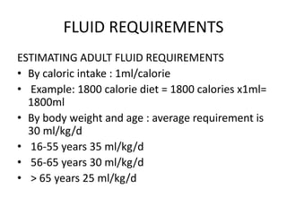FLUID REQUIREMENTS
ESTIMATING ADULT FLUID REQUIREMENTS
• By caloric intake : 1ml/calorie
• Example: 1800 calorie diet = 1800 calories x1ml=
1800ml
• By body weight and age : average requirement is
30 ml/kg/d
• 16-55 years 35 ml/kg/d
• 56-65 years 30 ml/kg/d
• > 65 years 25 ml/kg/d
 