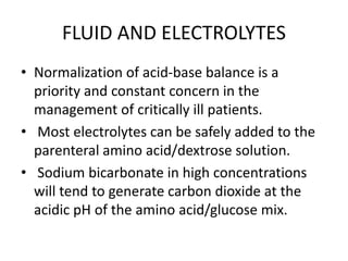 FLUID AND ELECTROLYTES
• Normalization of acid-base balance is a
priority and constant concern in the
management of critically ill patients.
• Most electrolytes can be safely added to the
parenteral amino acid/dextrose solution.
• Sodium bicarbonate in high concentrations
will tend to generate carbon dioxide at the
acidic pH of the amino acid/glucose mix.
 