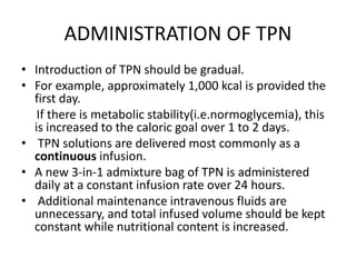 ADMINISTRATION OF TPN
• Introduction of TPN should be gradual.
• For example, approximately 1,000 kcal is provided the
first day.
If there is metabolic stability(i.e.normoglycemia), this
is increased to the caloric goal over 1 to 2 days.
• TPN solutions are delivered most commonly as a
continuous infusion.
• A new 3-in-1 admixture bag of TPN is administered
daily at a constant infusion rate over 24 hours.
• Additional maintenance intravenous fluids are
unnecessary, and total infused volume should be kept
constant while nutritional content is increased.
 