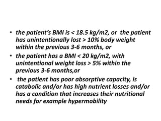 • the patient’s BMI is < 18.5 kg/m2, or the patient
has unintentionally lost > 10% body weight
within the previous 3-6 months, or
• the patient has a BMI < 20 kg/m2, with
unintentional weight loss > 5% within the
previous 3-6 months,or
• the patient has poor absorptive capacity, is
catabolic and/or has high nutrient losses and/or
has a condition that increases their nutritional
needs for example hypermobility
 