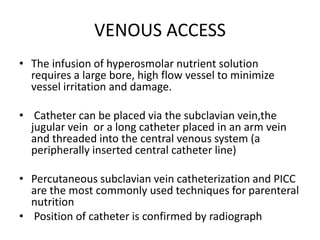 VENOUS ACCESS
• The infusion of hyperosmolar nutrient solution
requires a large bore, high flow vessel to minimize
vessel irritation and damage.
• Catheter can be placed via the subclavian vein,the
jugular vein or a long catheter placed in an arm vein
and threaded into the central venous system (a
peripherally inserted central catheter line)
• Percutaneous subclavian vein catheterization and PICC
are the most commonly used techniques for parenteral
nutrition
• Position of catheter is confirmed by radiograph
 