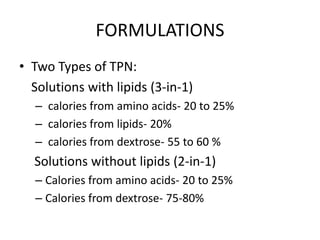 FORMULATIONS
• Two Types of TPN:
Solutions with lipids (3-in-1)
– calories from amino acids- 20 to 25%
– calories from lipids- 20%
– calories from dextrose- 55 to 60 %
Solutions without lipids (2-in-1)
– Calories from amino acids- 20 to 25%
– Calories from dextrose- 75-80%
 