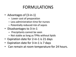 FORMULATIONS
• Advantages of (3-in-1)
– Lower cost of preparation
– Less administration time for nurses
– Potentially reduced risk of sepsis
• Disadvantages to 3-in-1
– Precipitants cannot be seen
– Not stable as long as TPNs without lipids
• Expiration date for 2-in-1 is 21 days
• Expiration date for 3-in-1 is 7 days
• Can remain at room temperature for 24 hours.
 